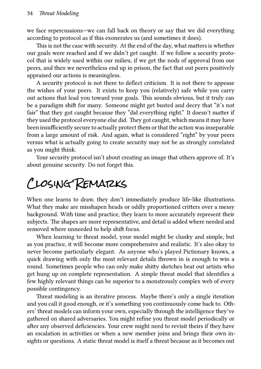 34 Threat Modeling  we face repercussions—we can fall back on theory or say that we did everything according to protocol as if this exonerates us (and sometimes it does).  This is not the case with security. At the end of the day, what matters is whether our goals were reached and if we didn’t get caught. If we follow a security proto- col that is widely used within our milieu, if we get the nods of approval from our peers, and then we nevertheless end up in prison, the fact that out peers positively appraised our actions is meaningless.  A security protocol is not there to deflect criticism. It is not there to appease the wishes of your peers. It exists to keep you (relatively) safe while you carry out actions that lead you toward your goals. This sounds obvious, but it truly can be a paradigm shift for many. Someone might get busted and decry that “it’s not fair” that they got caught because they “did everything right” It doesn’t matter if they used the protocol everyone else did. They got caught, which means it may have been insufficiently secure to actually protect them or that the action was inseparable from a large amount of risk. And again, what is considered “right” by your peers versus what is actually going to create security may not be as strongly correlated as you might think.  Your security protocol isn’t about creating an image that others approve of. It’s about genuine security. Do not forget this.  CrosNaReMATRKS  When one learns to draw, they don’t immediately produce life-like illustrations. What they make are misshapen heads or oddly proportioned critters over a messy background. With time and practice, they learn to more accurately represent their subjects. The shapes are more representative, and detail is added where needed and removed where unneeded to help shift focus.  ‘When learning to threat model, your model might be clunky and simple, but as you practice, it will become more comprehensive and realistic. It’s also okay to never become particularly elegant. As anyone who’s played Pictionary knows, a quick drawing with only the most relevant details thrown in is enough to win a round. Sometimes people who can only make shitty sketches beat out artists who get hung up on complete representation. A simple threat model that identifies a few highly relevant things can be superior to a monstrously complex web of every possible contingency.  Threat modeling is an iterative process. Maybe there’s only a single iteration and you call it good enough, or it’s something you continuously come back to. Oth- ers’ threat models can inform your own, especially through the intelligence they’ve gathered on shared adversaries. You might refine you threat model periodically or after any observed deficiencies. Your crew might need to revisit theirs if they have an escalation in activities or when a new member joins and brings their own in- sights or questions. A static threat model is itself a threat because as it becomes out 